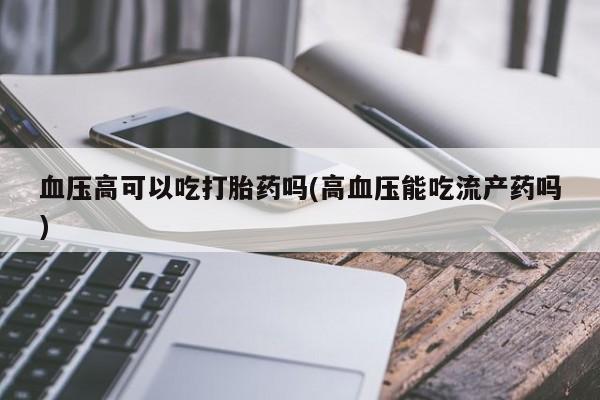 意外怀孕不想要打胎药微信购买血压高可以吃打胎药吗(高血压能吃流产药吗)