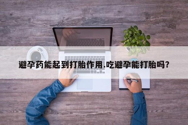 意外怀孕不想要打胎药微信购买避孕药能起到打胎作用.吃避孕能打胎吗？