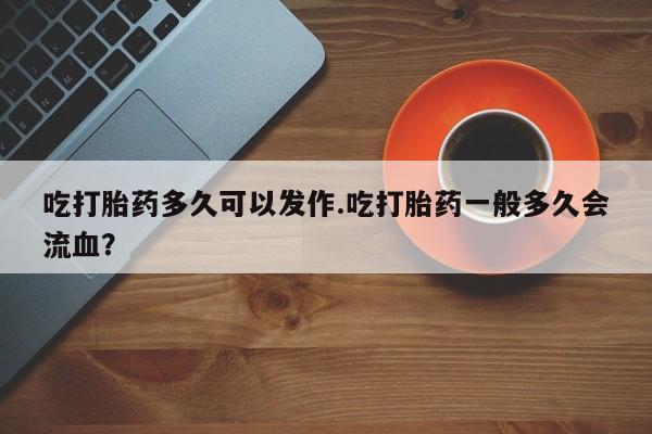 意外怀孕不想要打胎药微信购买吃打胎药多久可以发作.吃打胎药一般多久会流血？
