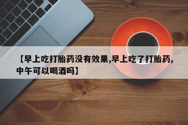 意外怀孕不想要打胎药微信购买【早上吃打胎药没有效果,早上吃了打胎药,中午可以喝酒吗】