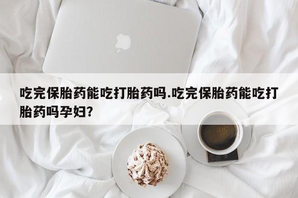 意外怀孕不想要打胎药微信购买吃完保胎药能吃打胎药吗.吃完保胎药能吃打胎药吗孕妇？