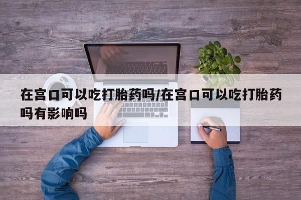 意外怀孕不想要打胎药微信购买在宫口可以吃打胎药吗/在宫口可以吃打胎药吗有影响吗
