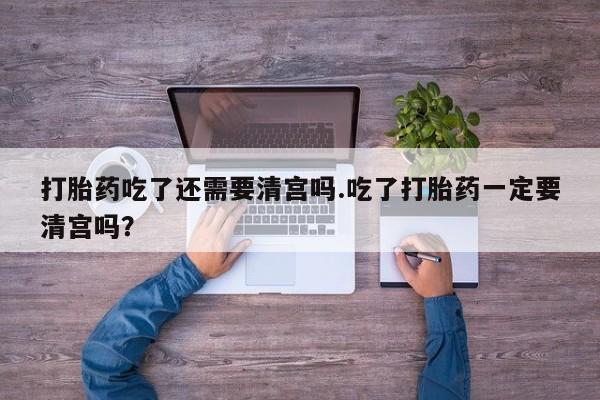 意外怀孕不想要打胎药微信购买打胎药吃了还需要清宫吗.吃了打胎药一定要清宫吗？