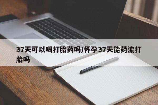 意外怀孕不想要打胎药微信购买37天可以喝打胎药吗/怀孕37天能药流打胎吗