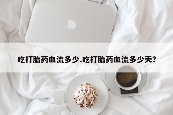 意外怀孕不想要打胎药微信购买吃打胎药血流多少.吃打胎药血流多少天？