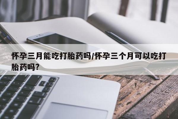意外怀孕不想要打胎药微信购买怀孕三月能吃打胎药吗/怀孕三个月可以吃打胎药吗?