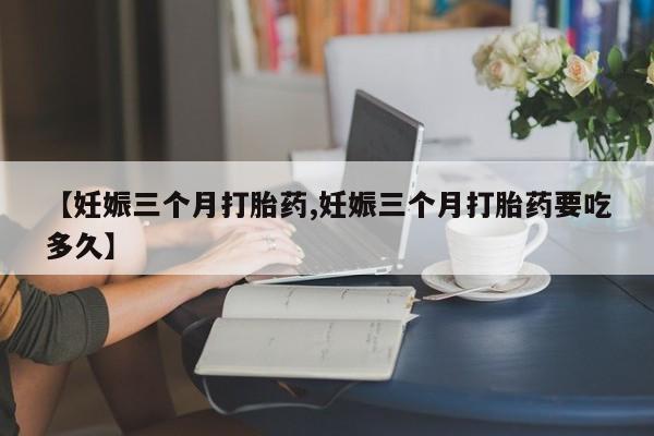 意外怀孕不想要打胎药微信购买【妊娠三个月打胎药,妊娠三个月打胎药要吃多久】