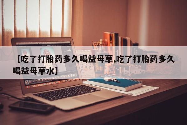 意外怀孕不想要打胎药微信购买【吃了打胎药多久喝益母草,吃了打胎药多久喝益母草水】
