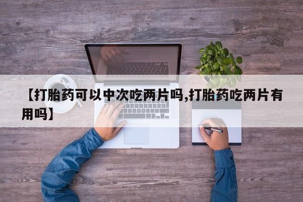 意外怀孕不想要打胎药微信购买【打胎药可以中次吃两片吗,打胎药吃两片有用吗】