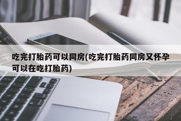 意外怀孕不想要打胎药微信购买吃完打胎药可以同房(吃完打胎药同房又怀孕可以在吃打胎药)