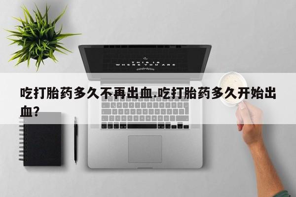 意外怀孕不想要打胎药微信购买吃打胎药多久不再出血.吃打胎药多久开始出血？