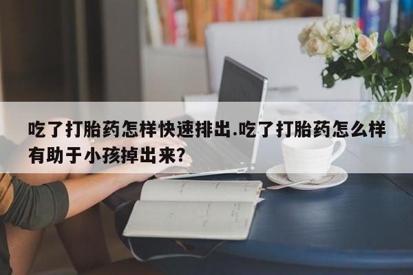 意外怀孕不想要打胎药微信购买吃了打胎药怎样快速排出.吃了打胎药怎么样有助于小孩掉出来？