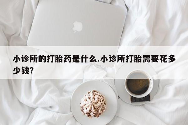 意外怀孕不想要打胎药微信购买小诊所的打胎药是什么.小诊所打胎需要花多少钱？