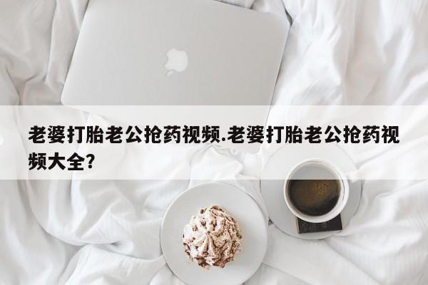 意外怀孕不想要打胎药微信购买老婆打胎老公抢药视频.老婆打胎老公抢药视频大全？