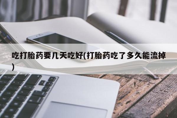 意外怀孕不想要打胎药微信购买吃打胎药要几天吃好(打胎药吃了多久能流掉)