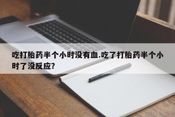 意外怀孕不想要打胎药微信购买吃打胎药半个小时没有血.吃了打胎药半个小时了没反应？