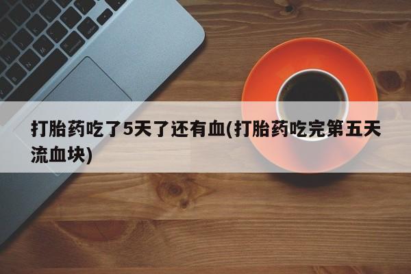 意外怀孕不想要打胎药微信购买打胎药吃了5天了还有血(打胎药吃完第五天流血块)