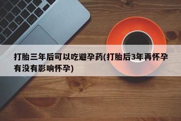 意外怀孕不想要打胎药微信购买打胎三年后可以吃避孕药(打胎后3年再怀孕有没有影响怀孕)