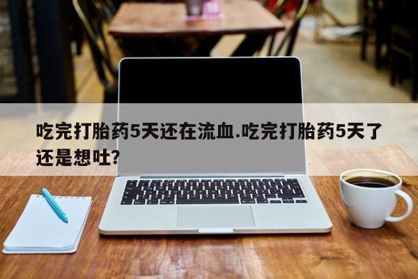 意外怀孕不想要打胎药微信购买吃完打胎药5天还在流血.吃完打胎药5天了还是想吐？