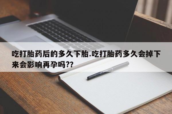 意外怀孕不想要打胎药微信购买吃打胎药后的多久下胎.吃打胎药多久会掉下来会影响再孕吗?？