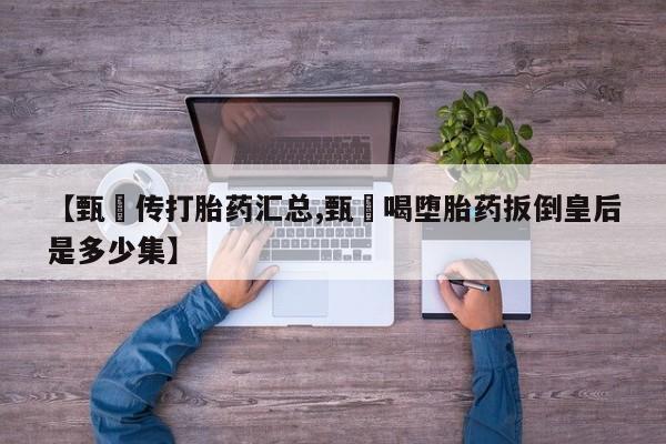 意外怀孕不想要打胎药微信购买【甄嬛传打胎药汇总,甄嬛喝堕胎药扳倒皇后是多少集】