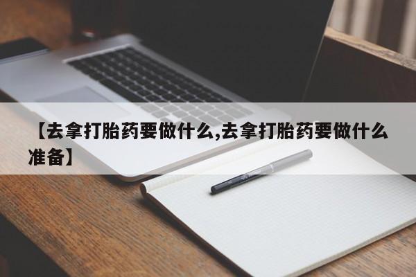 意外怀孕不想要打胎药微信购买【去拿打胎药要做什么,去拿打胎药要做什么准备】