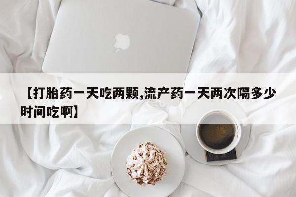 意外怀孕不想要打胎药微信购买【打胎药一天吃两颗,流产药一天两次隔多少时间吃啊】