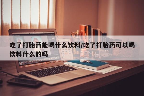意外怀孕不想要打胎药微信购买吃了打胎药能喝什么饮料/吃了打胎药可以喝饮料什么的吗