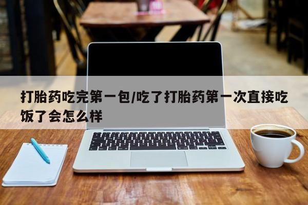 意外怀孕不想要打胎药微信购买打胎药吃完第一包/吃了打胎药第一次直接吃饭了会怎么样