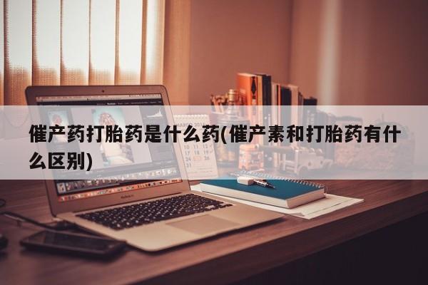 意外怀孕不想要打胎药微信购买催产药打胎药是什么药(催产素和打胎药有什么区别)