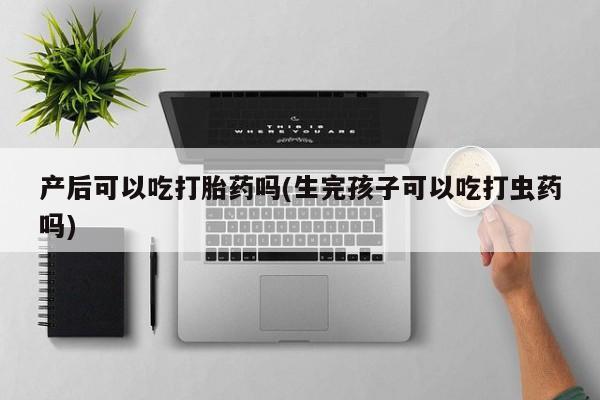 意外怀孕不想要打胎药微信购买产后可以吃打胎药吗(生完孩子可以吃打虫药吗)