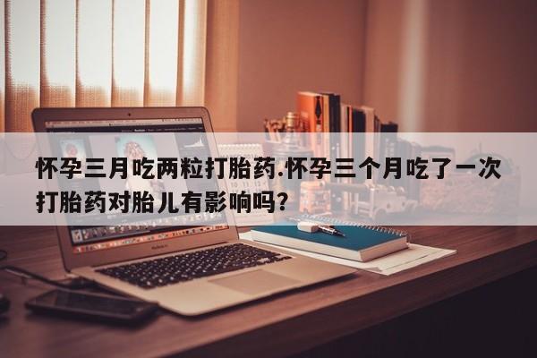 意外怀孕不想要打胎药微信购买怀孕三月吃两粒打胎药.怀孕三个月吃了一次打胎药对胎儿有影响吗？