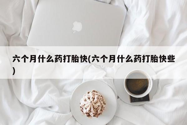 意外怀孕不想要打胎药微信购买六个月什么药打胎快(六个月什么药打胎快些)