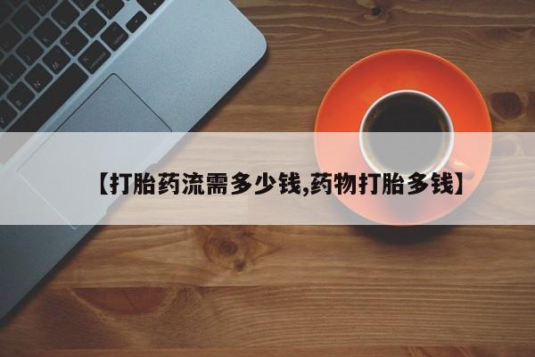 意外怀孕不想要打胎药微信购买【打胎药流需多少钱,药物打胎多钱】