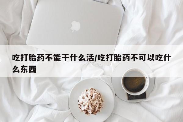 意外怀孕不想要打胎药微信购买吃打胎药不能干什么活/吃打胎药不可以吃什么东西