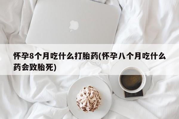 意外怀孕不想要打胎药微信购买怀孕8个月吃什么打胎药(怀孕八个月吃什么药会致胎死)
