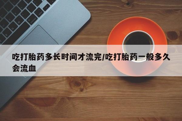 意外怀孕不想要打胎药微信购买吃打胎药多长时间才流完/吃打胎药一般多久会流血