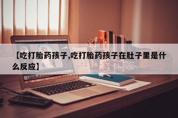 意外怀孕不想要打胎药微信购买【吃打胎药孩子,吃打胎药孩子在肚子里是什么反应】
