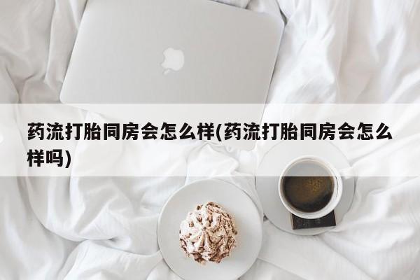 意外怀孕不想要打胎药微信购买药流打胎同房会怎么样(药流打胎同房会怎么样吗)