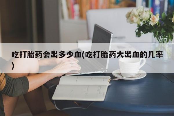 意外怀孕不想要打胎药微信购买吃打胎药会出多少血(吃打胎药大出血的几率)