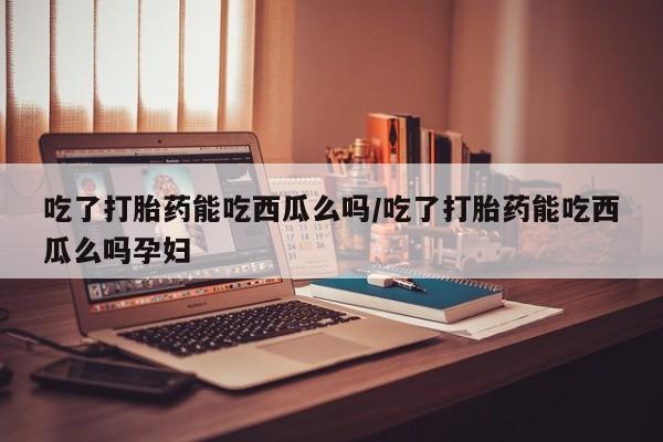 意外怀孕不想要打胎药微信购买吃了打胎药能吃西瓜么吗/吃了打胎药能吃西瓜么吗孕妇