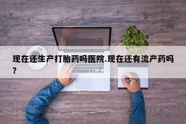 意外怀孕不想要打胎药微信购买现在还生产打胎药吗医院.现在还有流产药吗？