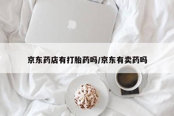 意外怀孕不想要打胎药微信购买京东药店有打胎药吗/京东有卖药吗