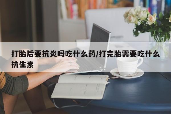 意外怀孕不想要打胎药微信购买打胎后要抗炎吗吃什么药/打完胎需要吃什么抗生素