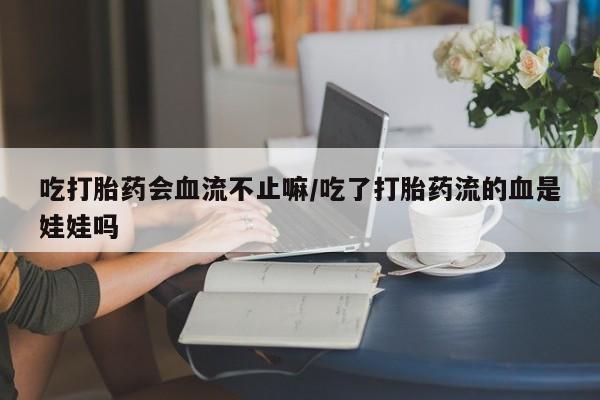 意外怀孕不想要打胎药微信购买吃打胎药会血流不止嘛/吃了打胎药流的血是娃娃吗