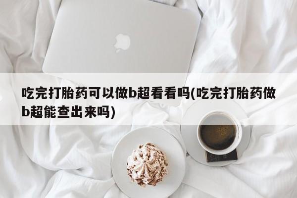 意外怀孕不想要打胎药微信购买吃完打胎药可以做b超看看吗(吃完打胎药做b超能查出来吗)