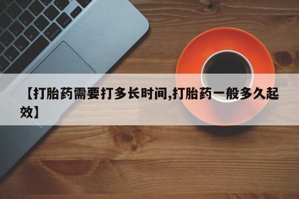 意外怀孕不想要打胎药微信购买【打胎药需要打多长时间,打胎药一般多久起效】