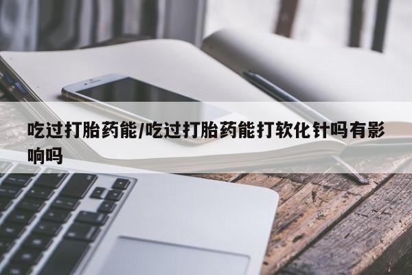 意外怀孕不想要打胎药微信购买吃过打胎药能/吃过打胎药能打软化针吗有影响吗