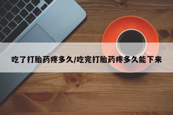 意外怀孕不想要打胎药微信购买吃了打胎药疼多久/吃完打胎药疼多久能下来