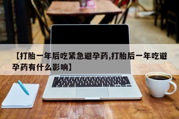 意外怀孕不想要打胎药微信购买【打胎一年后吃紧急避孕药,打胎后一年吃避孕药有什么影响】